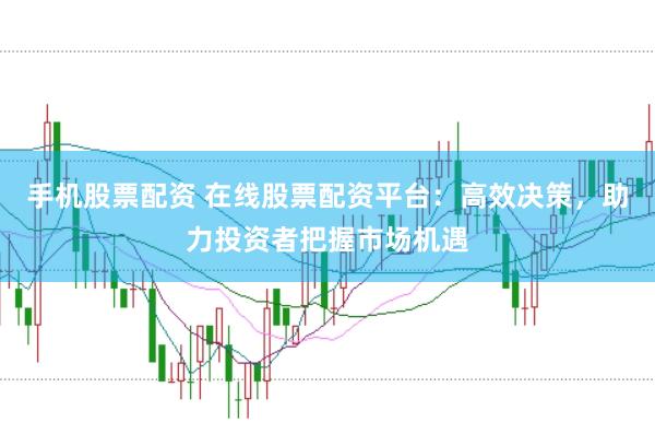 手机股票配资 在线股票配资平台：高效决策，助力投资者把握市场机遇