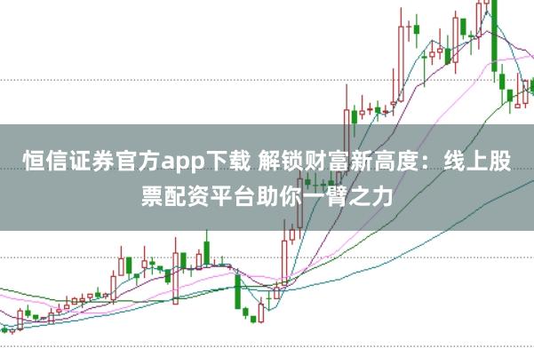 恒信证券官方app下载 解锁财富新高度：线上股票配资平台助你一臂之力