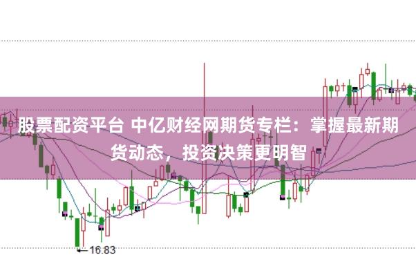 股票配资平台 中亿财经网期货专栏：掌握最新期货动态，投资决策更明智