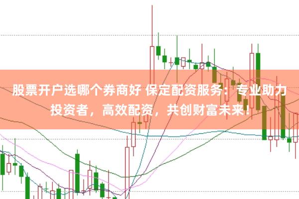 股票开户选哪个券商好 保定配资服务：专业助力投资者，高效配资，共创财富未来！