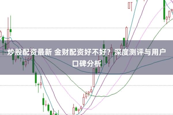 炒股配资最新 金财配资好不好？深度测评与用户口碑分析