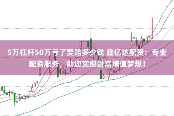 5万杠杆50万亏了要赔多少钱 鑫亿达配资：专业配资服务，助您实现财富增值梦想！