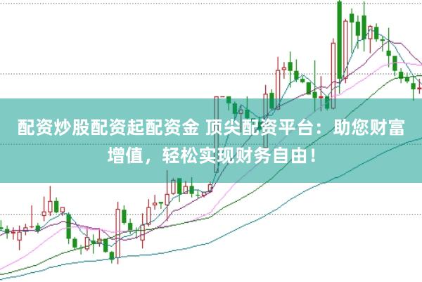 配资炒股配资起配资金 顶尖配资平台：助您财富增值，轻松实现财务自由！