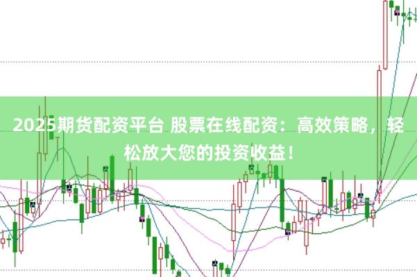 2025期货配资平台 股票在线配资：高效策略，轻松放大您的投资收益！