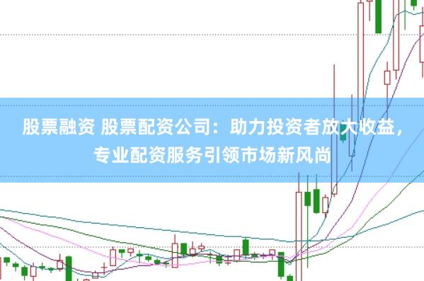 股票融资 股票配资公司：助力投资者放大收益，专业配资服务引领市场新风尚