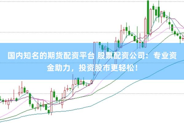 国内知名的期货配资平台 股票配资公司：专业资金助力，投资股市更轻松！