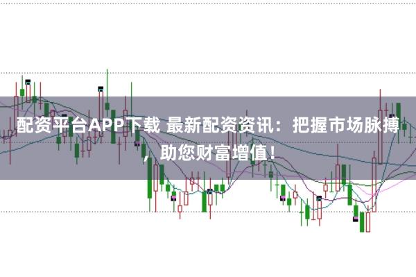 配资平台APP下载 最新配资资讯：把握市场脉搏，助您财富增值！