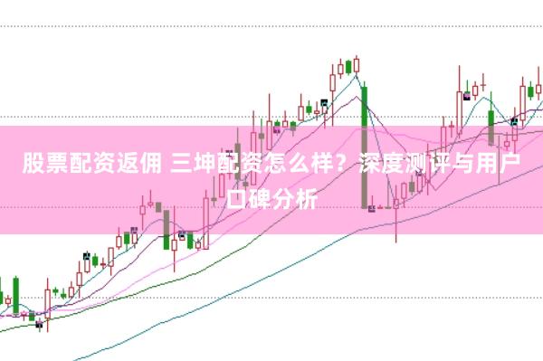 股票配资返佣 三坤配资怎么样？深度测评与用户口碑分析