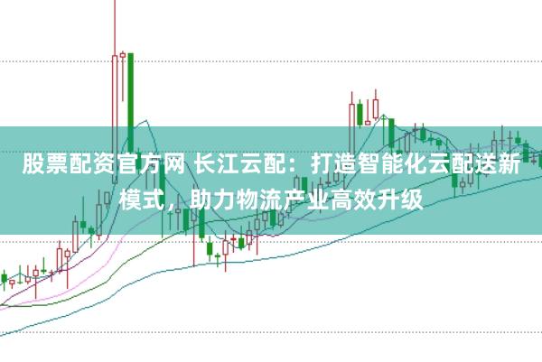 股票配资官方网 长江云配：打造智能化云配送新模式，助力物流产业高效升级
