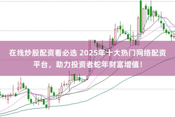 在线炒股配资看必选 2025年十大热门网络配资平台，助力投资者蛇年财富增值！
