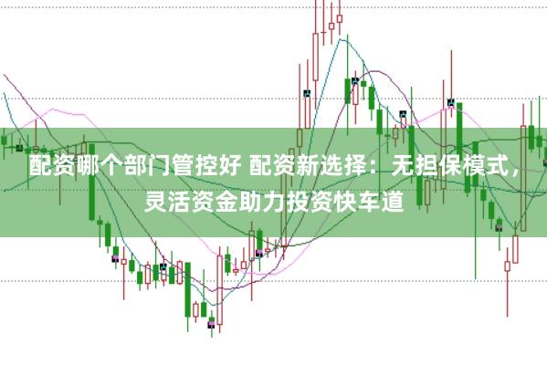 配资哪个部门管控好 配资新选择：无担保模式，灵活资金助力投资快车道
