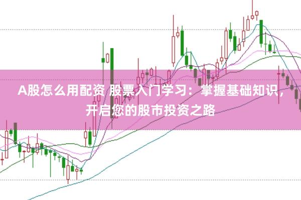 A股怎么用配资 股票入门学习：掌握基础知识，开启您的股市投资之路