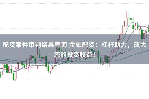 配资案件审判结果查询 金融配资：杠杆助力，放大您的投资收益！