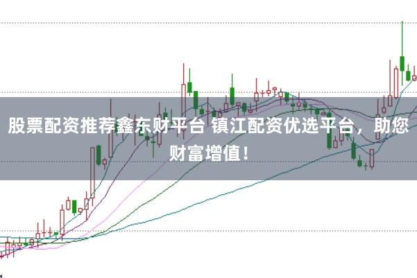 股票配资推荐鑫东财平台 镇江配资优选平台，助您财富增值！