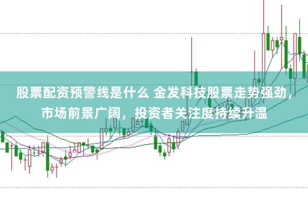 股票配资预警线是什么 金发科技股票走势强劲，市场前景广阔，投资者关注度持续升温