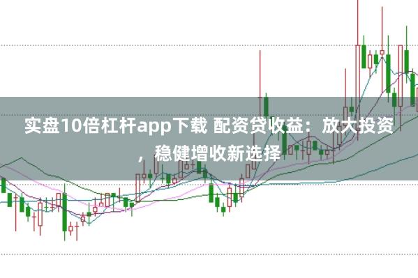 实盘10倍杠杆app下载 配资贷收益：放大投资，稳健增收新选择
