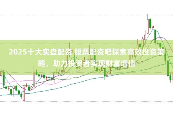2025十大实盘配资 股票配资吧探索高效投资策略，助力投资者实现财富增值