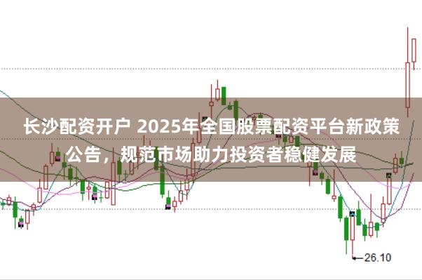 长沙配资开户 2025年全国股票配资平台新政策公告,规范市场助力投资者稳健发展