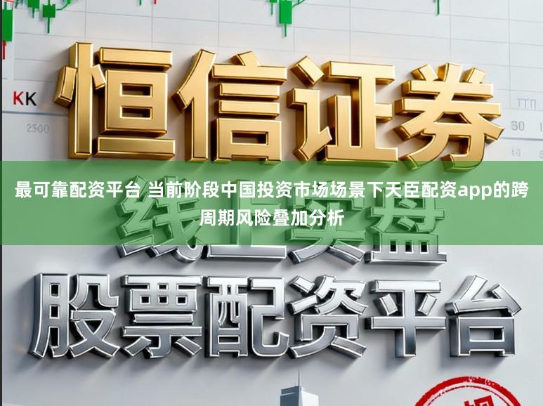 最可靠配资平台 当前阶段中国投资市场场景下天臣配资app的跨周期风险叠加分析