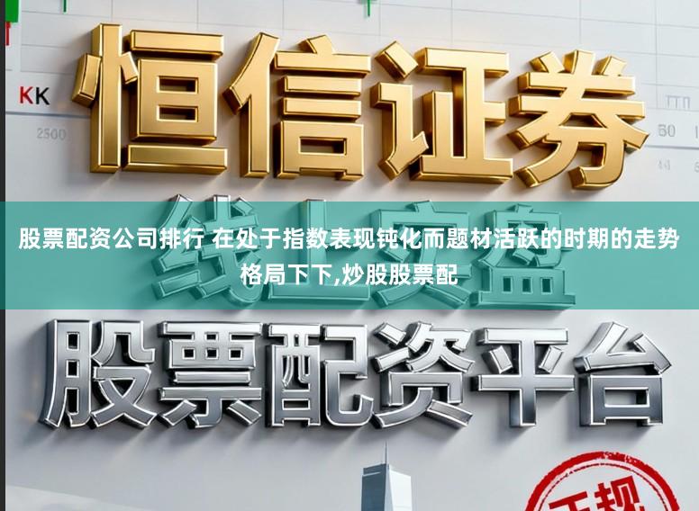 股票配资公司排行 在处于指数表现钝化而题材活跃的时期的走势格局下下，炒股股票配