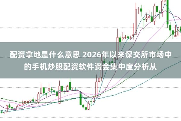 配资拿地是什么意思 2026年以来深交所市场中的手机炒股配资软件资金集中度分析从
