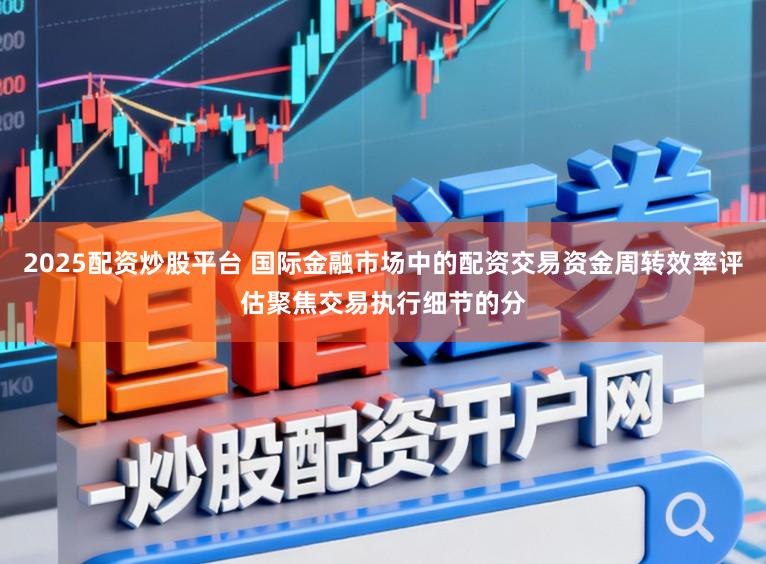 2025配资炒股平台 国际金融市场中的配资交易资金周转效率评估聚焦交易执行细节的分