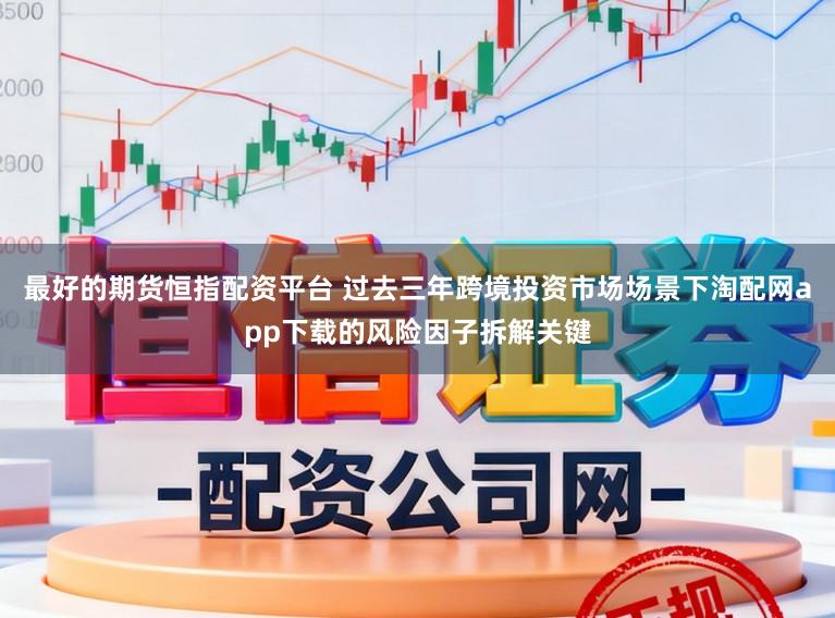 最好的期货恒指配资平台 过去三年跨境投资市场场景下淘配网app下载的风险因子拆解关键