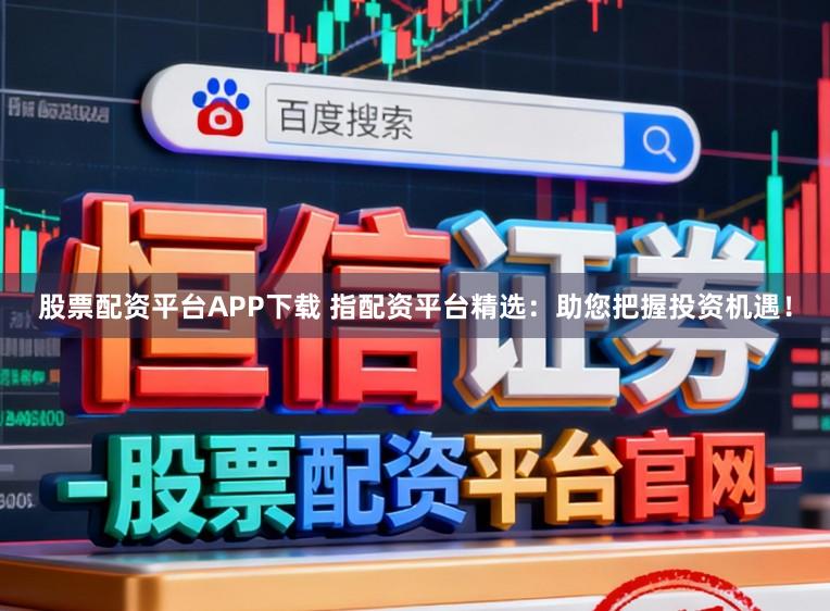 股票配资平台APP下载 指配资平台精选：助您把握投资机遇！